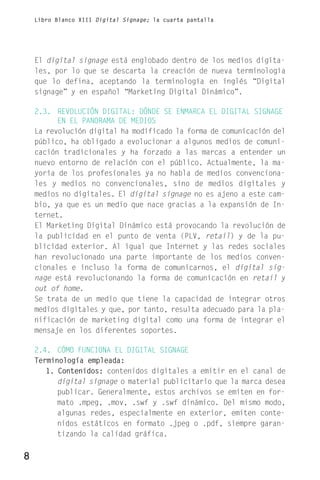 Libro Blanco XIII Digital Signage; la cuarta pantalla




    El digital signage está englobado dentro de los medios digita-
    les, por lo que se descarta la creación de nueva terminología
    que lo defina, aceptando la terminología en inglés “Digital
    signage” y en español “Marketing Digital Dinámico”.

    2.3. REVOLUCIÓN DIGITAL: DÓNDE SE ENMARCA EL DIGITAL SIGNAGE
          EN EL PANORAMA DE MEDIOS
    La revolución digital ha modificado la forma de comunicación del
    público, ha obligado a evolucionar a algunos medios de comuni-
    cación tradicionales y ha forzado a las marcas a entender un
    nuevo entorno de relación con el público. Actualmente, la ma-
    yoría de los profesionales ya no habla de medios convenciona-
    les y medios no convencionales, sino de medios digitales y
    medios no digitales. El digital signage no es ajeno a este cam-
    bio, ya que es un medio que nace gracias a la expansión de In-
    ternet.
    El Marketing Digital Dinámico está provocando la revolución de
    la publicidad en el punto de venta (PLV, retail) y de la pu-
    blicidad exterior. Al igual que Internet y las redes sociales
    han revolucionado una parte importante de los medios conven-
    cionales e incluso la forma de comunicarnos, el digital sig-
    nage está revolucionando la forma de comunicación en retail y
    out of home.
    Se trata de un medio que tiene la capacidad de integrar otros
    medios digitales y que, por tanto, resulta adecuado para la pla-
    nificación de marketing digital como una forma de integrar el
    mensaje en los diferentes soportes.

    2.4. CÓMO FUNCIONA EL DIGITAL SIGNAGE
    Terminología empleada:
       1. Contenidos: contenidos digitales a emitir en el canal de
          digital signage o material publicitario que la marca desea
          publicar. Generalmente, estos archivos se emiten en for-
          mato .mpeg, .mov, .swf y .swf dinámico. Del mismo modo,
          algunas redes, especialmente en exterior, emiten conte-
          nidos estáticos en formato .jpeg o .pdf, siempre garan-
          tizando la calidad gráfica.

8
 