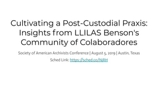 Cultivating a Post-Custodial Praxis:
Insights from LLILAS Benson's
Community of Colaboradores
Society of American Archivists Conference | August 5, 2019 | Austin, Texas
Sched Link: https://sched.co/NjRH
 