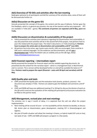 The European Commission's support for the production of this publication does not constitute an endorsement of the contents, which reflect the
views only of the authors, and the Commission cannot be held responsible for any use which may be made of the information contained therein.
Ad1) Overview of TO-DOs and activities after the last meeting
Nada gave welcome to all participants and did the summary of the activities done, some of them will
be discussed also further on.
Ad2a) Discussion on the game IO1
Goncalo presented the concept of the game, the content and the way of delivery. Partner gave the
first feedback, which is in general very positive, the role of the teachers will be very important. PPT
are available in Trello (IO1 – game). The comments of partners are expected until 8 May, post it in
Trello.
Ad2b) Discussion on dissemination & sustainability of the project
 Valerij presented the activities (and indicators) regarding the dissemination and sustainability. It
was discussed that more activities will be in the second half of the project, now partners have to
post info related with the project topic. The Valeri’s document is in Trello (meeting 3). Partners
have to prepare the action plan on dissemination and sustainability until 6th
June 2021.
 All partners has to be active, app 2 posts every month, LIKEs are encouraged. Posts could be in
ENG and in national languages. For the evidences and documentation, we will use a
dissemination tool. Follow the EACEA rules on visibility and use the LBE logo, follow
https://littlebigentrepreneurs.eu/.
Ad3) Financial reporting – intermediate report
Marko presented the template for financial report and the needed supporting documents. He
presented also the content for the narrative report – which is a management tool; in Word format
and in e-version. The e-version will be developed further on and will be available the latest on 5th
May. Partners need to prepare the report (financial – costs until 30 April and narrative) until 20
May.
Ad4) Quality plan and tools
 CDPE presented the Quality plan and the evaluation tools (events, products, process) – the
document was already in Trello. Partners are asked to give the feedback and comments until 8th
May.
 CDPE and ISSOB will have one additional meeting 27 or 28 April to discuss the division of work on
the QA and to send out the evaluation of the meeting (all participants) and process evaluation (to
be filled on the partner level).
Ad5) Management, revised plan and next meetings
The activities are in app 2 month of delay, it is expected that this will not affect the project
implementation.
 Next meeting will be around 10 June – on line (availability will be checked via doodle), to discuss:
QA, Action plan on dissemination, game development, meeting F2F in Greece/program and
logistics.
 We plan (if health situation will allow) the meeting in Greece, as hybrid model (F2F and on-line),
last week of July – CDPE and ISSBS will prepare a program in a few weeks.
 