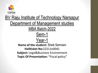 BV Raju Institute of Technology Narsapur
Department of Management studies
MBA Batch-2022
Sem-1
Year-1
Name of the student: Shaik Samreen
Hallticket No:22211e0041
Subject: Legal&Business Environment
Topic Of Presentation: “Fiscal policy”
 