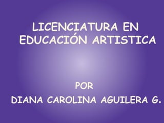 LICENCIATURA EN
 EDUCACIÓN ARTISTICA



           POR
DIANA CAROLINA AGUILERA G.
 