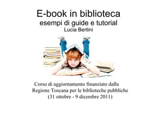 E-book in biblioteca esempi di guide e tutorial Lucia Bertini Corso di aggiornamento finanziato dalla  Regione Toscana per le biblioteche pubbliche (31 ottobre - 9 dicembre 2011) 