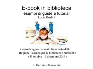 E-book in biblioteca esempi di guide e tutorial Lucia Bertini Corso di aggiornamento finanziato dalla  Regione Toscana per le biblioteche pubbliche (31 ottobre - 9 dicembre 2011) 