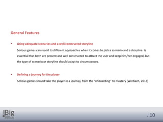 . 10
General Features
▪ Using adequate scenarios and a well constructed storyline
Serious games can resort to different approaches when it comes to pick a scenario and a storyline. Is
essential that both are present and well constructed to attract the user and keep him/her engaged, but
the type of scenario or storyline should adapt to circumstances.
▪ Defining a journey for the player
Serious games should take the player in a journey, from the “onboarding” to mastery (Werbach, 2013)
 