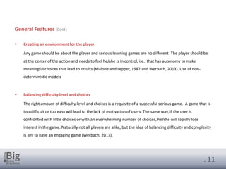 . 11
General Features (Cont)
▪ Creating an environment for the player
Any game should be about the player and serious learning games are no different. The player should be
at the center of the action and needs to feel he/she is in control, i.e., that has autonomy to make
meaningful choices that lead to results (Malone and Lepper, 1987 and Werbach, 2013). Use of non-
deterministic models
▪ Balancing difficulty level and choices
The right amount of difficulty level and choices is a requisite of a successful serious game. A game that is
too difficult or too easy will lead to the lack of motivation of users. The same way, if the user is
confronted with little choices or with an overwhelming number of choices, he/she will rapidly lose
interest in the game. Naturally not all players are alike, but the idea of balancing difficulty and complexity
is key to have an engaging game (Werbach, 2013).
 