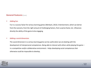 . 12
General Features (Cont)
▪ Adding fun
Fun is a success factor for serious learning games (Werbach, 2013). Entertainment, which can derive
from the scenario, from the right amount of challenging factors, from surprise factor, etc. influences
directly the ability of the game to be engaging.
▪ Adding a social dimension
The social dimension in a serious learning game can be useful when we are dealing with the
development of interpersonal competences. Being able to interact with others while playing the game –
in a competitive and/or collaborative environment – helps developing social competences that
otherwise could be impossible to develop.
 