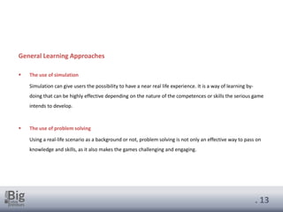 . 13
General Learning Approaches
▪ The use of simulation
Simulation can give users the possibility to have a near real life experience. It is a way of learning by-
doing that can be highly effective depending on the nature of the competences or skills the serious game
intends to develop.
▪ The use of problem solving
Using a real-life scenario as a background or not, problem solving is not only an effective way to pass on
knowledge and skills, as it also makes the games challenging and engaging.
 