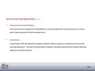 . 14
General Learning Approaches (cont.)
▪ Using assessment and feedback
The assessment of competences and feedback to users throughout the learning process of a serious
game improves greatly the learning experience.
▪ Customizing
Customization with the objective to adapt to specific needs of a group or company can enhance the
learning experience. The level of customization, however, should be balanced with the game learning
objectives and other features.
 