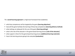 . 17
The overall learning approach is a high level framework that establishes:
▪ which key competences will be targeted by the game [learning objectives]
▪ how will the game facilitate the learning of these key competences [learning delivery method]
▪ what settings are adequate for the use of the game [learning settings]
▪ what is the role of the educator in the game based learning process [role of the educator]
▪ what support is there for the game based learning process [additional learning materials]
▪ how is the learning process going to be evaluated [evaluation]
 