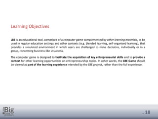 . 18
Learning Objectives
LBE is an educational tool, comprised of a computer game complemented by other learning materials, to be
used in regular education settings and other contexts (e.g. blended learning, self-organised learning), that
provides a simulated environment in which users are challenged to make decisions, individually or in a
group, concerning business-like situations.
The computer game is designed to facilitate the acquisition of key entrepreneurial skills and to provide a
context for other learning opportunities on entrepreneurship topics. In other words, the LBE Game should
be viewed as part of the learning experience intended by the LBE project, rather than the full experience.
 