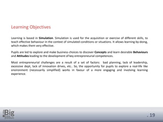 . 19
Learning is based in Simulation. Simulation is used for the acquisition or exercise of different skills, to
teach effective behaviour in the context of simulated conditions or situations. It allows learning by-doing,
which makes them very effective.
Pupils are led to explore and make business choices to discover Concepts and learn desirable Behaviours
and Attitudes leading to the development of key entrepreneurial competences.
Most entrepreneurial challenges are a result of a set of factors: bad planning, lack of leadership,
excessive dept, lack of innovation drives, etc.. So, the opportunity for pupils to explore a real-life like
environment (necessarily simplified) works in favour of a more engaging and involving learning
experience.
Learning Objectives
 