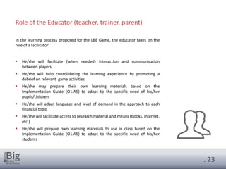 . 23
In the learning process proposed for the LBE Game, the educator takes on the
role of a facilitator:
▪ He/she will facilitate (when needed) interaction and communication
between players
▪ He/she will help consolidating the learning experience by promoting a
debrief on relevant game activities
▪ He/she may prepare their own learning materials based on the
Implementation Guide (O1.A6) to adapt to the specific need of his/her
pupils/children
▪ He/she will adapt language and level of demand in the approach to each
financial topic
▪ He/she will facilitate access to research material and means (books, internet,
etc.)
▪ He/she will prepare own learning materials to use in class based on the
Implementation Guide (O1.A6) to adapt to the specific need of his/her
students
Role of the Educator (teacher, trainer, parent)
 