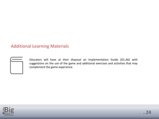 . 24
Educators will have at their disposal an Implementation Guide (O1.A6) with
suggestions on the use of the game and additional exercises and activities that may
complement the game experience.
Additional Learning Materials
 