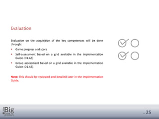 . 25
Evaluation on the acquisition of the key competences will be done
through:
▪ Game progress and score
▪ Self-assessment based on a grid available in the Implementation
Guide (O1.A6)
▪ Group assessment based on a grid available in the Implementation
Guide (O1.A6)
Note: This should be reviewed and detailed later in the Implementation
Guide.
Evaluation
 
