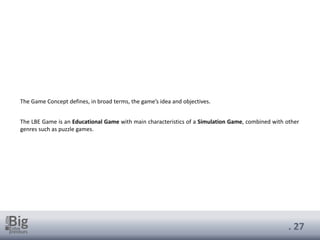 . 27
The Game Concept defines, in broad terms, the game’s idea and objectives.
The LBE Game is an Educational Game with main characteristics of a Simulation Game, combined with other
genres such as puzzle games.
 