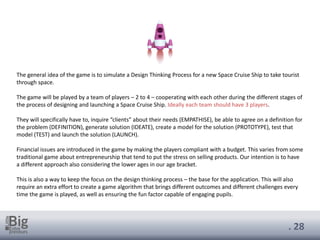 . 28
The general idea of the game is to simulate a Design Thinking Process for a new Space Cruise Ship to take tourist
through space.
The game will be played by a team of players – 2 to 4 – cooperating with each other during the different stages of
the process of designing and launching a Space Cruise Ship. Ideally each team should have 3 players.
They will specifically have to, inquire “clients” about their needs (EMPATHISE), be able to agree on a definition for
the problem (DEFINITION), generate solution (IDEATE), create a model for the solution (PROTOTYPE), test that
model (TEST) and launch the solution (LAUNCH).
Financial issues are introduced in the game by making the players compliant with a budget. This varies from some
traditional game about entrepreneurship that tend to put the stress on selling products. Our intention is to have
a different approach also considering the lower ages in our age bracket.
This is also a way to keep the focus on the design thinking process – the base for the application. This will also
require an extra effort to create a game algorithm that brings different outcomes and different challenges every
time the game is played, as well as ensuring the fun factor capable of engaging pupils.
 