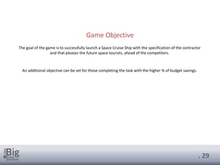 . 29
Game Objective
The goal of the game is to successfully launch a Space Cruise Ship with the specification of the contractor
and that pleases the future space tourists, ahead of the competitors.
An additional objective can be set for those completing the task with the higher % of budget savings.
 