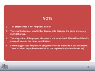 . 3
NOTE
1. This presentation is not for public display
2. The graphic elements used in this document to illustrate the game are merely
exemplificative.
3. The integration of the graphic elements is not yet defined. This will be defined in
a second stage of the game specification.
4. Several suggestions for possible off-game activities are made in this document.
These activities might be considered for the Implementation Guide (O1.A6).
 