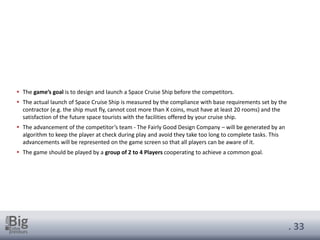 . 33
▪ The game’s goal is to design and launch a Space Cruise Ship before the competitors.
▪ The actual launch of Space Cruise Ship is measured by the compliance with base requirements set by the
contractor (e.g. the ship must fly, cannot cost more than X coins, must have at least 20 rooms) and the
satisfaction of the future space tourists with the facilities offered by your cruise ship.
▪ The advancement of the competitor’s team - The Fairly Good Design Company – will be generated by an
algorithm to keep the player at check during play and avoid they take too long to complete tasks. This
advancements will be represented on the game screen so that all players can be aware of it.
▪ The game should be played by a group of 2 to 4 Players cooperating to achieve a common goal.
 