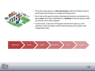 . 34
▪ The action takes place in a city environment, where the Players have to
go through several steps on a design thinking process.
▪ Each step on the game’s product development process corresponds to a
game Level. Each step is identified as a building so that the process itself
can also be more clear to players.
▪ In each Level, a new part of the game environment opens up. The
objective is that the player realises that the process has specific and
recognisable steps.
EMPATHISE DEFINE IDEATE PROTOTYPE TEST LAUNCH
 