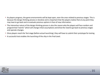 . 35
▪ As players progress, the game environments will be kept open, even the ones related to previous stages. This is
because the design thinking process is iterative and is important that the players realise that at any point they
may have to go back and re-evaluate previous options in face of new information.
▪ The interactive nature of the design thinking process is also the reason why the players will face random and
programmed “events” which will change initial assumptions and drive the need to go back to previous stages
and operate changes.
▪ Once players reach the Test stage (before actual launching), they will have to submit their prototype for testing
▪ A successful test enables the launching of the ship in the final Level.
 