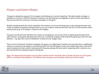 . 36
The game is played by a group of 2 to 4 players contributing to a common objective. The ideal number of player is
probably 3, so there is sufficient diversity of opinions, but still keeping it manageable in terms of time that takes to
discuss and reach the consensus necessary to progress in the game.
Besides competing with the virtual competitor, the teachers can set up several groups in class playing the game and
create an healthy competition between them so see, for instance, who launches the ship first. Or who launches while
saving money (e.g. % of savings in relation to the budget).
The game records will even facilitate the creation of competitions across the school or gathering participants from
other schools, as the game will keep track and issue a certificate to players that achieve the game goal, with the main
statistics – e.g. play time, level of satisfaction of space tourist, budget saves.
There is also no technical limitation to playing the game as a single player. However, the learning value is significantly
reduced, as processes like ideation and others benefit from the exchange of views and collaborative work, and all the
social competences that could be improved with the group playing, like team work, respecting other’s opinions, etc.,
will not benefit from playing the game individually.
Note: The above play alternatives are just ideas and the teacher should be able to decide the best use of the game
within a multitude of possibilities. The different ways the game can be played, will be part of the toolkit.
Players and Game Modes
 
