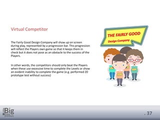 . 37
Virtual Competitor
The Fairly Good Design Company will show up on screen
during play, represented by a progression bar. This progression
will reflect the Players own game so that it keeps them in
check but it does not pose as an obstacle to the success of the
Players.
In other words, the competitors should only beat the Players
when these use excessive time to complete the Levels or show
an evident inability to complete the game (e.g. performed 20
prototype test without success)
 