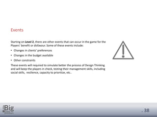 . 38
Events
Starting on Level 2, there are other events that can occur in the game for the
Players’ benefit or disfavour. Some of these events include:
• Changes in clients’ preferences
• Changes in the budget available
• Other constraints
These events will required to simulate better the process of Design Thinking
and will keep the players in check, testing their management skills, including
social skills, resilience, capacity to prioritize, etc..
 