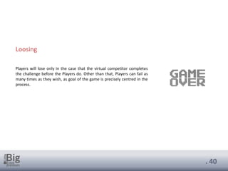. 40
Loosing
Players will lose only in the case that the virtual competitor completes
the challenge before the Players do. Other than that, Players can fail as
many times as they wish, as goal of the game is precisely centred in the
process.
 