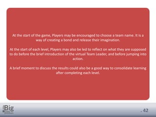 . 42
At the start of the game, Players may be encouraged to choose a team name. It is a
way of creating a bond and release their imagination.
At the start of each level, Players may also be led to reflect on what they are supposed
to do before the brief introduction of the virtual Team Leader, and before jumping into
action.
A brief moment to discuss the results could also be a good way to consolidate learning
after completing each level.
 