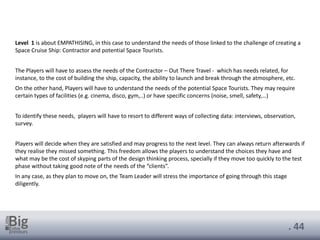 . 44
Level 1 is about EMPATHISING, in this case to understand the needs of those linked to the challenge of creating a
Space Cruise Ship: Contractor and potential Space Tourists.
The Players will have to assess the needs of the Contractor – Out There Travel - which has needs related, for
instance, to the cost of building the ship, capacity, the ability to launch and break through the atmosphere, etc.
On the other hand, Players will have to understand the needs of the potential Space Tourists. They may require
certain types of facilities (e.g. cinema, disco, gym,..) or have specific concerns (noise, smell, safety,…)
To identify these needs, players will have to resort to different ways of collecting data: interviews, observation,
survey.
Players will decide when they are satisfied and may progress to the next level. They can always return afterwards if
they realise they missed something. This freedom allows the players to understand the choices they have and
what may be the cost of skyping parts of the design thinking process, specially if they move too quickly to the test
phase without taking good note of the needs of the “clients”.
In any case, as they plan to move on, the Team Leader will stress the importance of going through this stage
diligently.
 