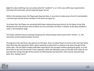 . 53
Level 2 is about defining more accurately what the “problem” is, or in this case, define que requirements
from both the Contractor and the potential Space Tourist.
While in the previous level, the Players got dispersed data, is now time to make sense of all of it and establish
a common ground that all the members in the team can agree on.
To achieve that, the Players are presented with boxes representing requirements for the Space Cruise Ship
(keywords and small phrases) some of which are true and others are false, in relation to the data available in
Level 1, the Empathise stage.
The Players will then have to selected and group the relevant boxes next to each of the “clients”, i.e., the
Contractor and the potential Space Tourists.
To progress to the next level, two options are still open. One is to allow Players to move to the next level when
they think they did a good job. Other option would be to allow them to advance only when they got all the
boxes right. This last option maybe preferable especially for the youngest children playing the game, as it will
force them to be more structured in their approach, while still allowing to pass on the idea that if they do not
pay attention and go through all the process of collecting data during Level 1, they may be required to go
back, thus “paying a price”.
 