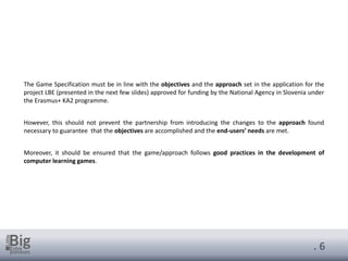 . 6
The Game Specification must be in line with the objectives and the approach set in the application for the
project LBE (presented in the next few slides) approved for funding by the National Agency in Slovenia under
the Erasmus+ KA2 programme.
However, this should not prevent the partnership from introducing the changes to the approach found
necessary to guarantee that the objectives are accomplished and the end-users’ needs are met.
Moreover, it should be ensured that the game/approach follows good practices in the development of
computer learning games.
 