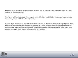 . 60
Level 3 is about generating ideas to solve the problem, thus, in this case, is to come up and agree on a basic
solution for the Space Cruiser.
The Players will have to consider all the aspects of the definitions established in the previous stage, generate
ideas among them, and find a solution/priorities.
In a first stage, Players will be invited to think about a solution on their own. This is the divergent phase. Then
they will be invited to present their ideas an converge on a single solution. This is the convergent phase. For
this last phase, it will be important for Players to be able to prioritize, namely identify the “must haves”, and
conduct an analysis of the options before agreeing on a solution.
 