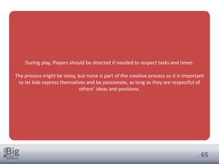 . 65
During play, Players should be directed if needed to respect tasks and times.
The process might be noisy, but noise is part of the creative process so it is important
to let kids express themselves and be passionate, as long as they are respectful of
others’ ideas and positions.
 
