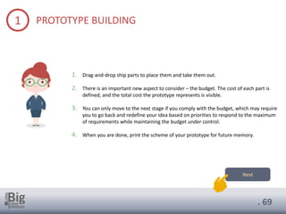 . 69
1 PROTOTYPE BUILDING
1. Drag-and-drop ship parts to place them and take them out.
2. There is an important new aspect to consider – the budget. The cost of each part is
defined, and the total cost the prototype represents is visible.
3. You can only move to the next stage if you comply with the budget, which may require
you to go back and redefine your idea based on priorities to respond to the maximum
of requirements while maintaining the budget under control.
4. When you are done, print the scheme of your prototype for future memory.
Next
 
