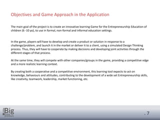 . 7
The main goal of the project is to create an innovative learning Game for the Entrepreneurship Education of
children (6 -10 yo), to use in formal, non-formal and informal education settings.
In the game, players will have to develop and create a product or solution in response to a
challenge/problem, and launch it in the market or deliver it to a client, using a simulated Design Thinking
process. Thus, they will have to cooperate by making decisions and developing joint activities through the
different stages of that process.
At the same time, they will compete with other companies/groups in the game, providing a competitive edge
and a more realistic learning context.
By creating both a cooperative and a competitive environment, this learning tool expects to act on
knowledge, behaviours and attitudes, contributing to the development of a wide set Entrepreneurship skills,
like creativity, teamwork, leadership, market functioning, etc.
Objectives and Game Approach in the Application
 