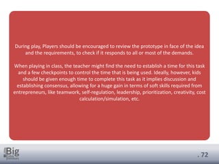 . 72
During play, Players should be encouraged to review the prototype in face of the idea
and the requirements, to check if it responds to all or most of the demands.
When playing in class, the teacher might find the need to establish a time for this task
and a few checkpoints to control the time that is being used. Ideally, however, kids
should be given enough time to complete this task as it implies discussion and
establishing consensus, allowing for a huge gain in terms of soft skills required from
entrepreneurs, like teamwork, self-regulation, leadership, prioritization, creativity, cost
calculation/simulation, etc.
 
