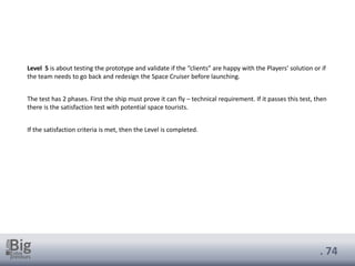 . 74
Level 5 is about testing the prototype and validate if the “clients” are happy with the Players’ solution or if
the team needs to go back and redesign the Space Cruiser before launching.
The test has 2 phases. First the ship must prove it can fly – technical requirement. If it passes this test, then
there is the satisfaction test with potential space tourists.
If the satisfaction criteria is met, then the Level is completed.
 