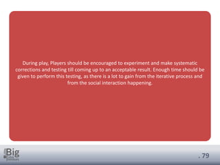 . 79
During play, Players should be encouraged to experiment and make systematic
corrections and testing till coming up to an acceptable result. Enough time should be
given to perform this testing, as there is a lot to gain from the iterative process and
from the social interaction happening.
 