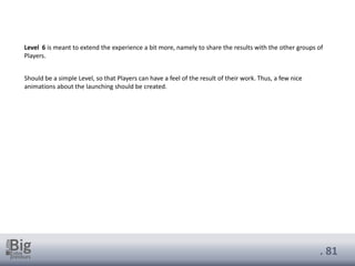 . 81
Level 6 is meant to extend the experience a bit more, namely to share the results with the other groups of
Players.
Should be a simple Level, so that Players can have a feel of the result of their work. Thus, a few nice
animations about the launching should be created.
 