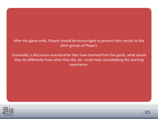 . 85
After the game ends, Players should be encouraged to present their results to the
other groups of Players.
Eventually, a discussion around what they have learned from the game, what would
they do differently from what they did, etc. could help consolidating the learning
experience.
 