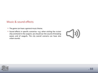 . 88
▪ The game can have a general music theme.
▪ Sound effects in specific scenarios– e.g. when visiting the cruiser
ship anchored in the seaport, we should ear the sound of breaking
waves and of seagulls. The city overall scenario can have also
urban sounds.
Music & sound effects
 