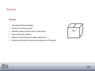 . 89
▪ Through dedicated webpage
▪ Possible to control accesses
▪ Possible to keep record of users’ performance
▪ Easy to introduce updates
▪ Requires to pay hosting and page maintenance
▪ Possibly interesting to commercial exploitation of the game
Online
Delivery
 