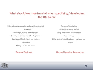. 9
What should we have in mind when specifying / developing
the LBE Game
Using adequate scenarios and a well constructed
storyline
Defining a journey for the player
Creating an environment for the player
Balancing difficulty level and choices
Adding fun
Adding a social dimension
The use of simulation
The use of problem solving
Using assessment and feedback
Customizing
Other general considerations – platform and
others
General Features General Learning Approaches
 
