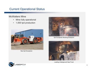 Current Operational Status

McWatters Mine
   • Mine fully operational
   • 1,500 tpd production




                              6yd Scooptram Mucking Drawpoint




          New 8yd Scooptram




                              Loading Underground Haul Truck

                                                                10
 