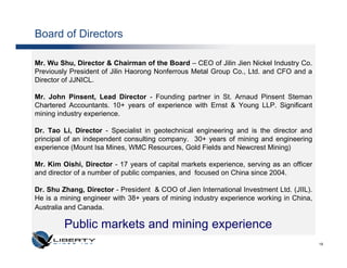 Board of Directors

Mr. Wu Shu, Director & Chairman of the Board – CEO of Jilin Jien Nickel Industry Co.
Previously President of Jilin Haorong Nonferrous Metal Group Co., Ltd. and CFO and a
Director of JJNICL.

Mr. John Pinsent, Lead Director - Founding partner in St. Arnaud Pinsent Steman
Chartered Accountants. 10+ years of experience with Ernst & Young LLP. Significant
mining industry experience.

Dr. Tao Li, Director - Specialist in geotechnical engineering and is the director and
principal of an independent consulting company. 30+ years of mining and engineering
experience (Mount Isa Mines, WMC Resources, Gold Fields and Newcrest Mining)

Mr. Kim Oishi, Director - 17 years of capital markets experience, serving as an officer
and director of a number of public companies, and focused on China since 2004.

Dr. Shu Zhang, Director - President & COO of Jien International Investment Ltd. (JIIL).
He is a mining engineer with 38+ years of mining industry experience working in China,
Australia and Canada.

         Public markets and mining experience
                                                                                          19
 