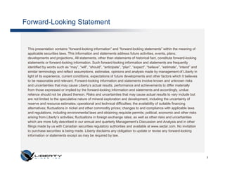 Forward-Looking Statement


 This presentation contains “forward-looking information” and “forward-looking statements” within the meaning of
 applicable securities laws. This information and statements address future activities, events, plans,
 developments and projections. All statements, other than statements of historical fact, constitute forward-looking
 statements or forward-looking information. Such forward-looking information and statements are frequently
 identified by words such as “may”, “will”, “should”, “anticipate”, “plan”, “expect”, “believe”, “estimate”, “intend” and
 similar terminology and reflect assumptions, estimates, opinions and analysis made by management of Liberty in
 light of its experience, current conditions, expectations of future developments and other factors which it believes
 to be reasonable and relevant. Forward-looking information and statements involve known and unknown risks
 and uncertainties that may cause Liberty’s actual results, performance and achievements to differ materially
 from those expressed or implied by the forward-looking information and statements and accordingly, undue
 reliance should not be placed thereon. Risks and uncertainties that may cause actual results to vary include but
 are not limited to the speculative nature of mineral exploration and development, including the uncertainty of
 reserve and resource estimates; operational and technical difficulties; the availability of suitable financing
 alternatives; fluctuations in nickel and other commodity prices; changes to and compliance with applicable laws
 and regulations, including environmental laws and obtaining requisite permits; political, economic and other risks
 arising from Liberty’s activities; fluctuations in foreign exchange rates; as well as other risks and uncertainties
 which are more fully described in our annual and quarterly Management’s Discussion and Analysis and in other
 filings made by us with Canadian securities regulatory authorities and available at www.sedar.com. No invitation
 to purchase securities is being made. Liberty disclaims any obligation to update or revise any forward-looking
 information or statements except as may be required by law.




                                                                                                                            2
 