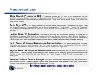 Management team
Chris Stewart, President & CEO –                     Professional engineer with 20+ years of mine development and mine
operations experience. Bachelor of Science from Queen’s University. Successful track record in mining services and operations.
Recently came from BHP Billiton where he was the Project Manager - Shafts at the Jansen Project. Former VP of Ops for Lake
Shore Gold in Timmins.

David Birch, CFO –            20+ years of experience in corporate finance and accounting. Certified Public Accountant (CPA)
and Certified Management Accountant (CMA) with an Economics Degree from York University. Previous Vice President of
Finance & Operations for McClelland Premium Imports. He has also held various senior financial positions with Labatt Breweries
and InBEV.

Heather Miree, VP Exploration – 25+ years of exploration and mining project experience in Canada and the
United States. A graduate of the University of Waterloo with an Honours Bachelor of Science in Earth Science, Ms. Miree is a
registered as a Professional Geologist in Ontario and Alberta. She has held senior positions for companies such as FNX Mining
Company, Lake Shore Gold, St. Andrews Goldfields and most recently she was the VP Exploration at Excellon Resources.

Kevin Fearn, VP Human Resources & Communication –                                              28+ years of experience in the mining,
construction and consumer goods industries. Mr. Fearn holds a business degree from Laurentian University, university
certificates in labour relations, safety and health, alternative dispute resolution and negotiations.

Keyvan Salehi, VP Corporate Development–                        Professional engineer with 10+ years of experience in the
mining industry. Obtained his MBA through Kellogg/Schulich program at York University. Previous positions include Chief
Engineer for Lake Shore Gold at the Bell Creek Complex and Project Manager for DMC Mining on various projects in the
Sudbury area.

Brendan Zuidema, General Manager – 20+ years of experience in the mining industry.                 He has held various
senior positions including Operations General Foreman at the Montcalm Mine, Mine Manager at Lake Shore Gold’s Timmins
Mine and most recently Area Manager for Dumas Contracting in Timmins.

                                  Mining and operational experts
                                                                                                                                        20
 