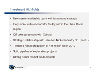 Investment Highlights

• New senior leadership team with turnaround strategy

• Only nickel mill/concentrator facility within the Shaw Dome
  region

• Off-take agreement with Xstrata

• Strategic relationship with Jilin Jien Nickel Industry Co. (JJNICL)

• Targeted nickel production of 4.0 million lbs in 2012

• Solid pipeline of exploration projects

• Strong nickel market fundamentals


                                                                        22
 